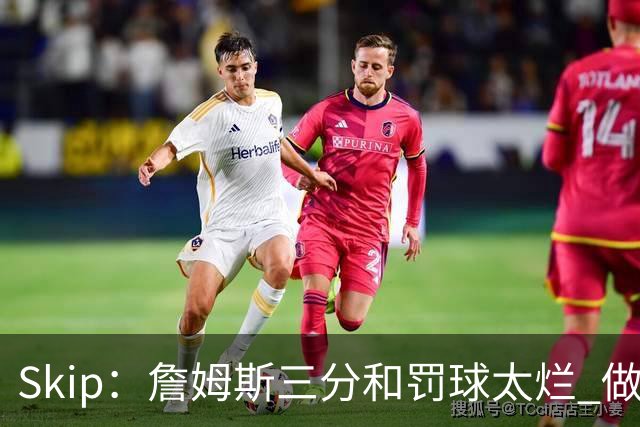 Skip：詹姆斯三分和罚球太烂 做好传球&他能以42岁高龄成为助攻王